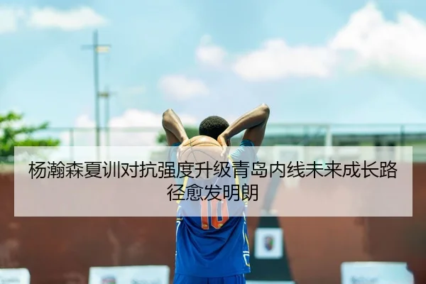 杨瀚森夏训对抗强度升级青岛内线未来成长路径愈发明朗