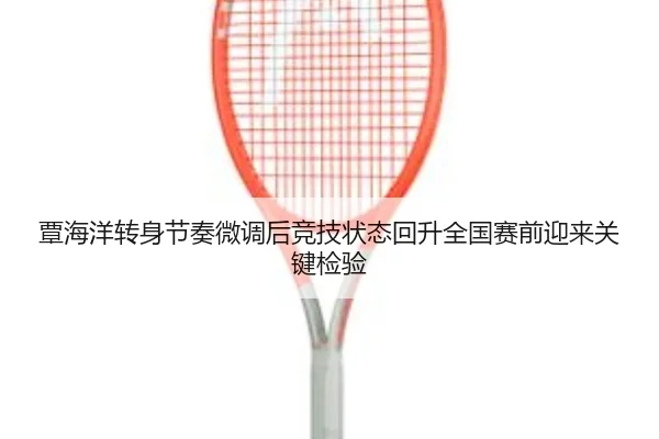 覃海洋转身节奏微调后竞技状态回升全国赛前迎来关键检验