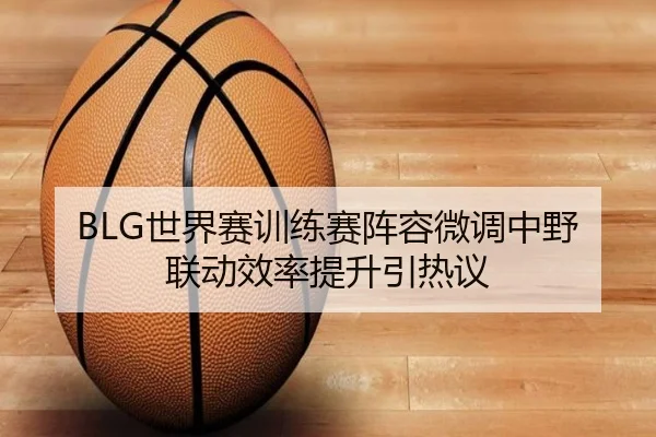 BLG世界赛训练赛阵容微调中野联动效率提升引热议